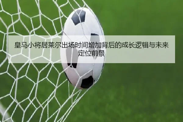 皇马小将居莱尔出场时间增加背后的成长逻辑与未来定位前景
